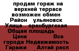 продам гораж на верхней террасе возможен обмен › Район ­ ульяновск › Улица ­ оренбургская › Общая площадь ­ 18 › Цена ­ 120 000 - Все города Недвижимость » Гаражи   . Алтай респ.,Горно-Алтайск г.